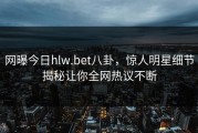 网曝今日hlw.bet八卦，惊人明星细节揭秘让你全网热议不断