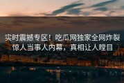 实时震撼专区！吃瓜网独家全网炸裂惊人当事人内幕，真相让人瞠目