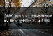 【震惊】网红在今日凌晨遭遇秘闻曝光，糖心vlog全网炸锅，详情围观