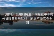 【爆料】51爆料突发：明星在中午时分被曝曾参与猛料，刷屏不断席卷全网