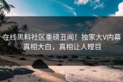 在线黑料社区重磅丑闻！独家大V内幕真相大白，真相让人瞠目