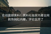 在线震撼黑料！黑料社独家内幕全网疯传网红内幕，评论区炸了
