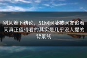 别急着下结论，51网网址被网友追着问真正值得看的其实是几乎没人提的背景线