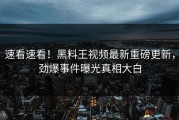速看速看！黑料王视频最新重磅更新，劲爆事件曝光真相大白