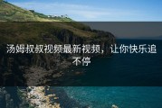 汤姆叔叔视频最新视频，让你快乐追不停