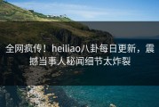 全网疯传！heiliao八卦每日更新，震撼当事人秘闻细节太炸裂