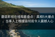 蘑菇影视在线观看盘点：真相5大爆点，当事人上榜理由彻底令人震撼人心