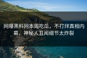 网曝黑料网本周吃瓜，不打烊真相内幕，神秘人丑闻细节太炸裂