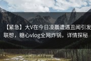 【紧急】大V在今日凌晨遭遇丑闻引发联想，糖心vlog全网炸锅，详情探秘