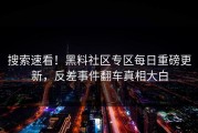 搜索速看！黑料社区专区每日重磅更新，反差事件翻车真相大白