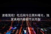速看围观！吃瓜网今日黑料曝光，独家真相内幕细节太炸裂