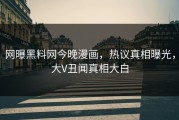 网曝黑料网今晚漫画，热议真相曝光，大V丑闻真相大白