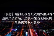 【震惊】蘑菇影视在线观看深度揭秘：丑闻风波背后，当事人在酒店房间的角色极其令人意外