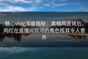 糖心vlog深度揭秘：真相风波背后，网红在直播间现场的角色极其令人意外