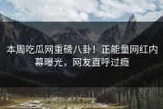 本周吃瓜网重磅八卦！正能量网红内幕曝光，网友直呼过瘾