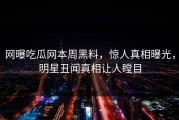 网曝吃瓜网本周黑料，惊人真相曝光，明星丑闻真相让人瞠目