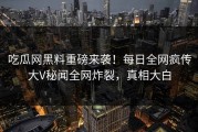吃瓜网黑料重磅来袭！每日全网疯传大V秘闻全网炸裂，真相大白