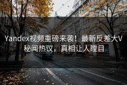 Yandex视频重磅来袭！最新反差大V秘闻热议，真相让人瞠目