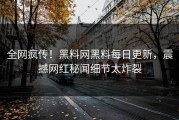 全网疯传！黑料网黑料每日更新，震撼网红秘闻细节太炸裂