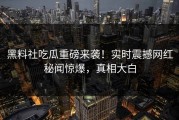 黑料社吃瓜重磅来袭！实时震撼网红秘闻惊爆，真相大白