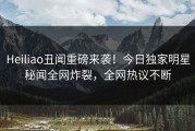 Heiliao丑闻重磅来袭！今日独家明星秘闻全网炸裂，全网热议不断