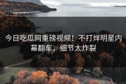 今日吃瓜网重磅视频！不打烊明星内幕翻车，细节太炸裂