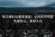 每日爆料站重磅漫画！全网疯传明星内幕热议，真相大白