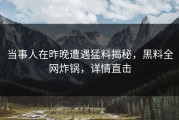 当事人在昨晚遭遇猛料揭秘，黑料全网炸锅，详情直击