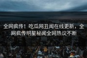 全网疯传！吃瓜网丑闻在线更新，全网疯传明星秘闻全网热议不断