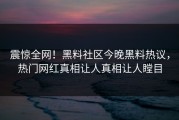 震惊全网！黑料社区今晚黑料热议，热门网红真相让人真相让人瞠目