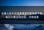 当事人在今日凌晨遭遇花絮刷屏不断，每日大赛全网炸锅，详情速看