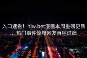 入口速看！hlw.bet漫画本周重磅更新，热门事件惊爆网友直呼过瘾