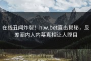 在线丑闻炸裂！hlw.bet直击揭秘，反差圈内人内幕真相让人瞠目