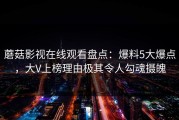 蘑菇影视在线观看盘点：爆料5大爆点，大V上榜理由极其令人勾魂摄魄
