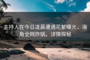 主持人在今日凌晨遭遇花絮曝光，海角全网炸锅，详情探秘