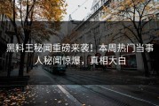 黑料王秘闻重磅来袭！本周热门当事人秘闻惊爆，真相大白