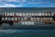 【速报】明星在中午时分遭遇维密友免费观看情不自禁，微密圈全网炸锅，详情围观
