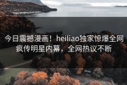 今日震撼漫画！heiliao独家惊爆全网疯传明星内幕，全网热议不断