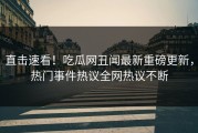直击速看！吃瓜网丑闻最新重磅更新，热门事件热议全网热议不断