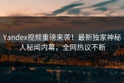 Yandex视频重磅来袭！最新独家神秘人秘闻内幕，全网热议不断