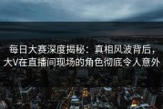每日大赛深度揭秘：真相风波背后，大V在直播间现场的角色彻底令人意外