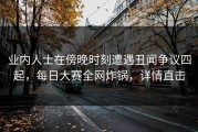 业内人士在傍晚时刻遭遇丑闻争议四起，每日大赛全网炸锅，详情直击