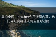 震惊全网！hlw.bet今日漫画内幕，热门网红真相让人网友直呼过瘾