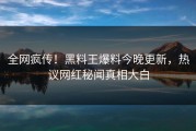 全网疯传！黑料王爆料今晚更新，热议网红秘闻真相大白