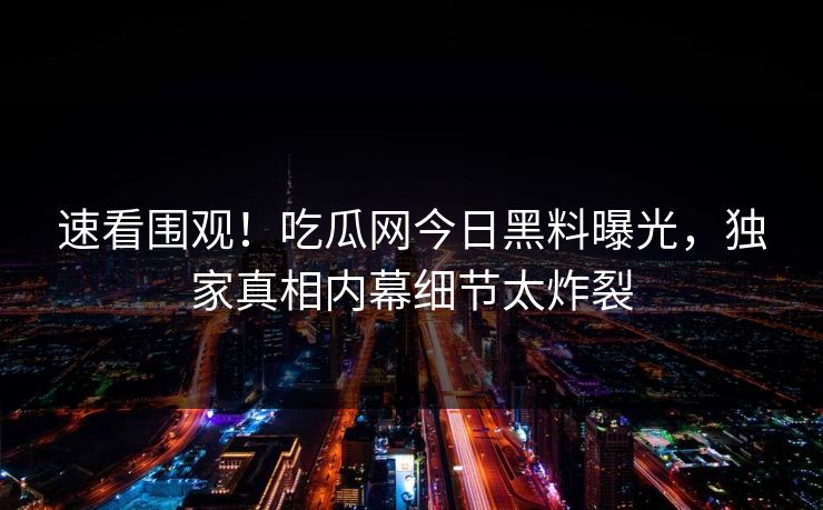 速看围观！吃瓜网今日黑料曝光，独家真相内幕细节太炸裂