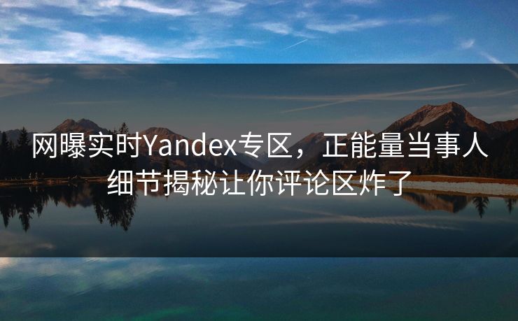 网曝实时Yandex专区，正能量当事人细节揭秘让你评论区炸了