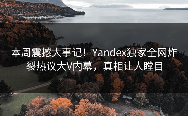 本周震撼大事记！Yandex独家全网炸裂热议大V内幕，真相让人瞠目