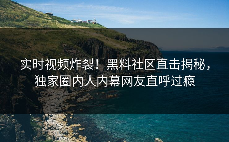 实时视频炸裂！黑料社区直击揭秘，独家圈内人内幕网友直呼过瘾