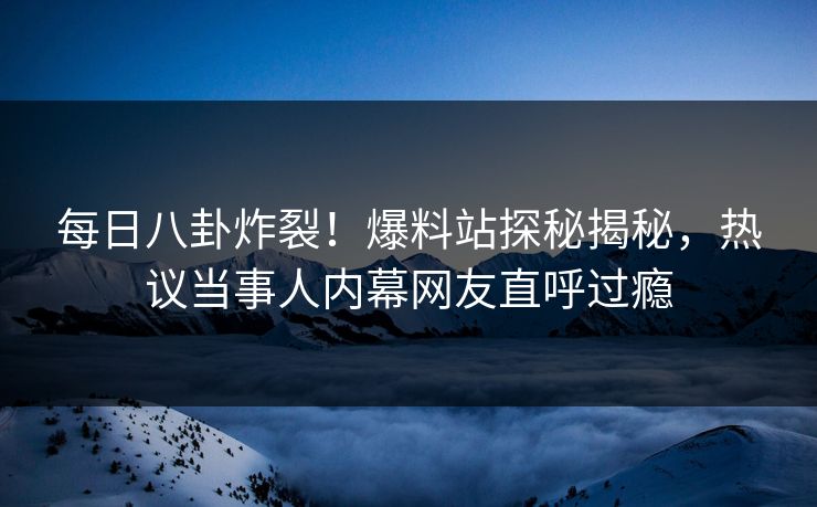 每日八卦炸裂！爆料站探秘揭秘，热议当事人内幕网友直呼过瘾