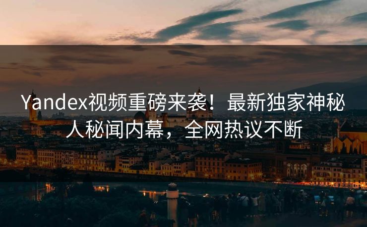 Yandex视频重磅来袭！最新独家神秘人秘闻内幕，全网热议不断